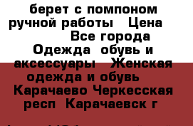 берет с помпоном ручной работы › Цена ­ 2 000 - Все города Одежда, обувь и аксессуары » Женская одежда и обувь   . Карачаево-Черкесская респ.,Карачаевск г.